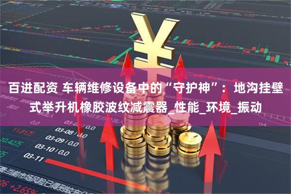 百进配资 车辆维修设备中的“守护神”：地沟挂壁式举升机橡胶波纹减震器_性能_环境_振动