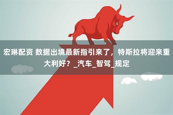 宏琳配资 数据出境最新指引来了，特斯拉将迎来重大利好？_汽车_智驾_规定