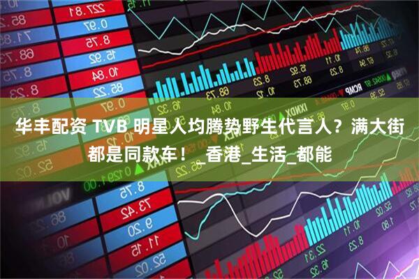 华丰配资 TVB 明星人均腾势野生代言人？满大街都是同款车！_香港_生活_都能