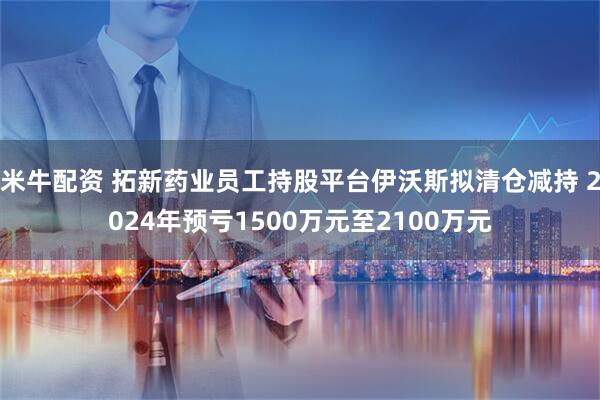 米牛配资 拓新药业员工持股平台伊沃斯拟清仓减持 2024年预亏1500万元至2100万元