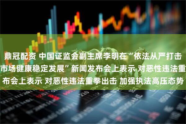鼎冠配资 中国证监会副主席李明在“依法从严打击证券违法犯罪 促进资本市场健康稳定发展”新闻发布会上表示 对恶性违法重拳出击 加强执法高压态势