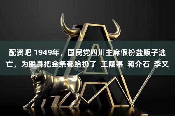 配资吧 1949年，国民党四川主席假扮盐贩子逃亡，为脱身把金条都给扔了_王陵基_蒋介石_李文