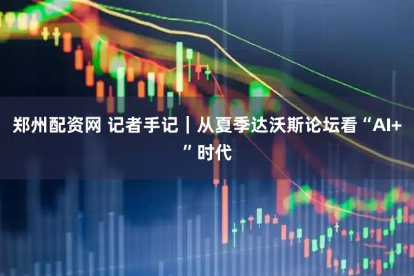 郑州配资网 记者手记｜从夏季达沃斯论坛看“AI+”时代