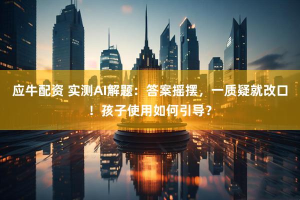 应牛配资 实测AI解题：答案摇摆，一质疑就改口！孩子使用如何引导？