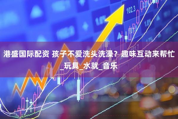 港盛国际配资 孩子不爱洗头洗澡？趣味互动来帮忙_玩具_水就_音乐