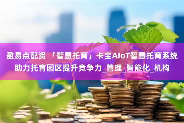 盈易点配资 「智慧托育」卡宝AIoT智慧托育系统助力托育园区提升竞争力_管理_智能化_机构