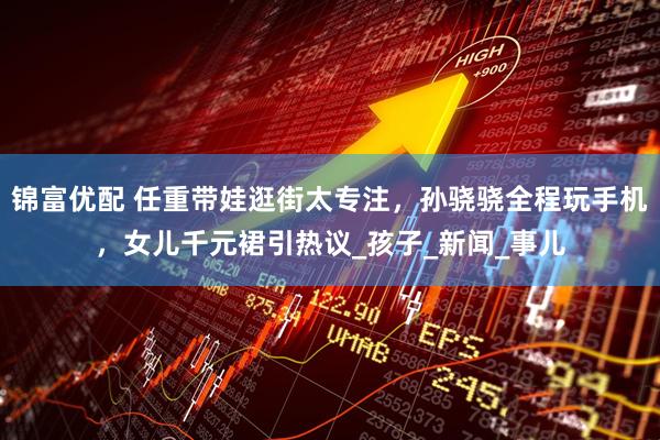 锦富优配 任重带娃逛街太专注，孙骁骁全程玩手机，女儿千元裙引热议_孩子_新闻_事儿