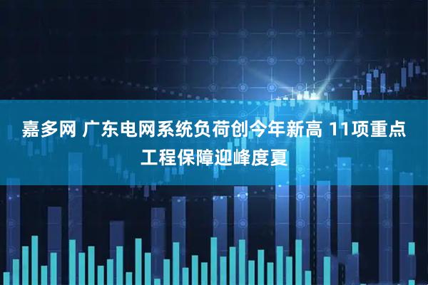 嘉多网 广东电网系统负荷创今年新高 11项重点工程保障迎峰度夏