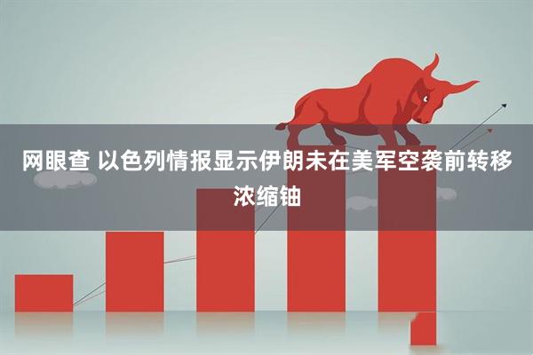 网眼查 以色列情报显示伊朗未在美军空袭前转移浓缩铀