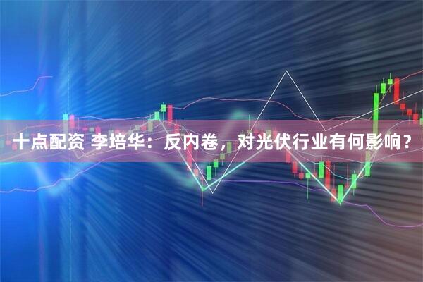 十点配资 李培华:反内卷,对光伏行业有何影响?
