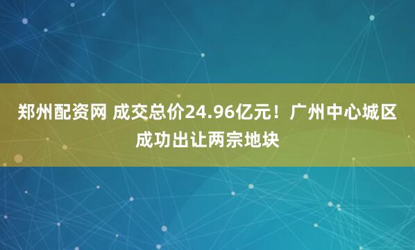 郑州配资网 成交总价24.96亿元！广州中心城区成功出让两宗地块
