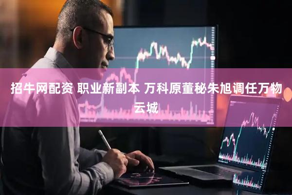 招牛网配资 职业新副本 万科原董秘朱旭调任万物云城
