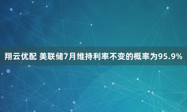 翔云优配 美联储7月维持利率不变的概率为95.9%