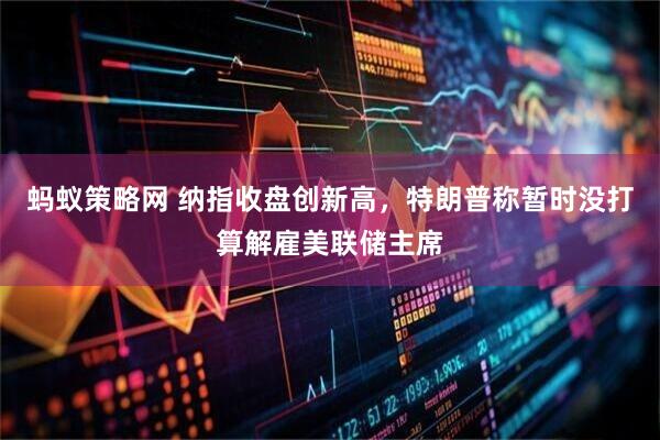 蚂蚁策略网 纳指收盘创新高，特朗普称暂时没打算解雇美联储主席
