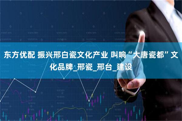 东方优配 振兴邢白瓷文化产业 叫响“大唐瓷都”文化品牌_邢瓷_邢台_建设