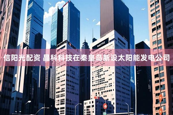 信阳光配资 晶科科技在秦皇岛新设太阳能发电公司