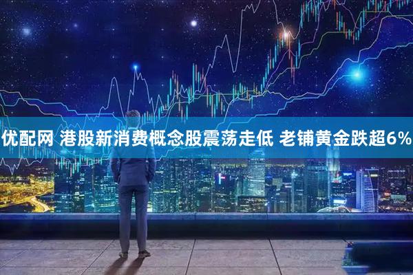 优配网 港股新消费概念股震荡走低 老铺黄金跌超6%