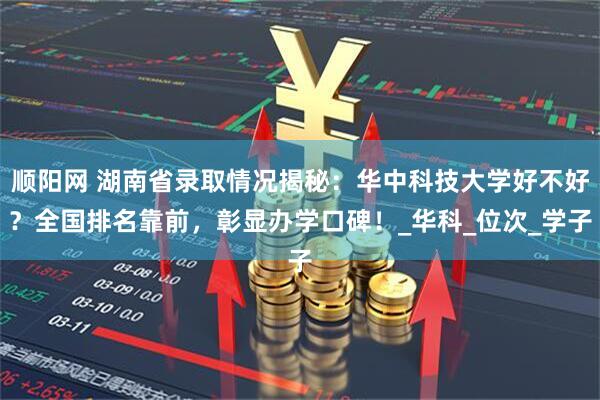 顺阳网 湖南省录取情况揭秘：华中科技大学好不好？全国排名靠前，彰显办学口碑！_华科_位次_学子