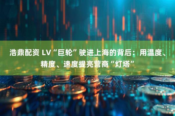 浩鼎配资 LV“巨轮”驶进上海的背后：用温度、精度、速度提亮营商“灯塔”