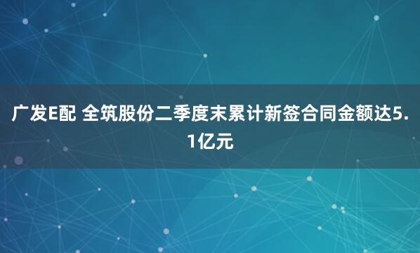 广发E配 全筑股份二季度末累计新签合同金额达5.1亿元