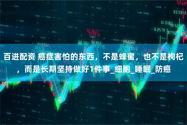 百进配资 癌症害怕的东西，不是蜂蜜，也不是枸杞，而是长期坚持做好1件事_细胞_睡眠_防癌