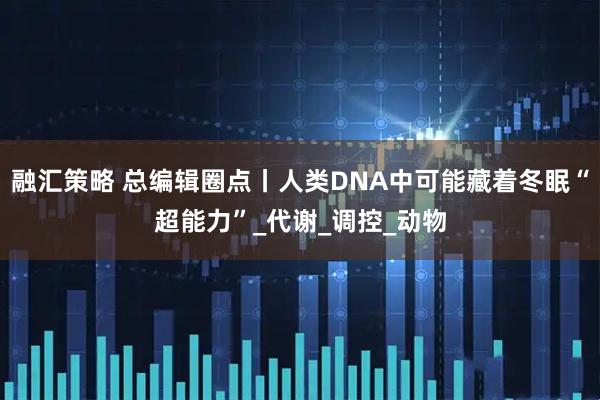 融汇策略 总编辑圈点丨人类DNA中可能藏着冬眠“超能力”_代谢_调控_动物
