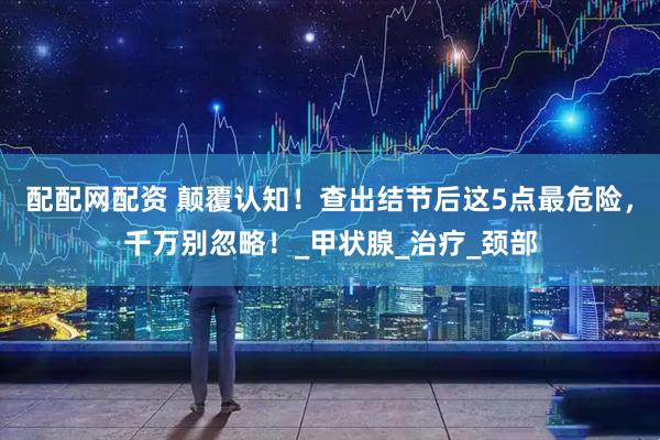 配配网配资 颠覆认知！查出结节后这5点最危险，千万别忽略！_甲状腺_治疗_颈部