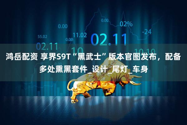 鸿岳配资 享界S9T“黑武士”版本官图发布，配备多处熏黑套件_设计_尾灯_车身