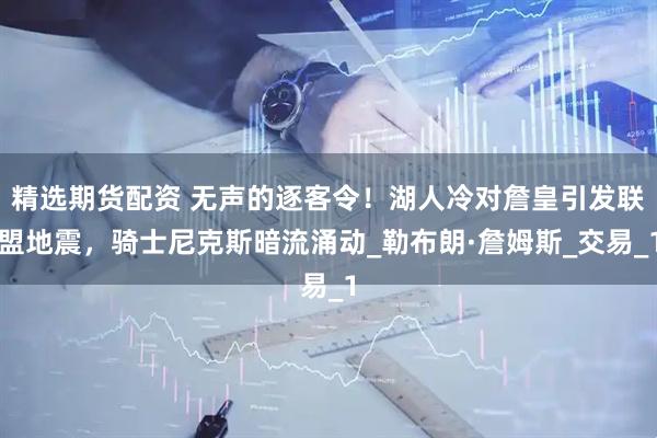 精选期货配资 无声的逐客令！湖人冷对詹皇引发联盟地震，骑士尼克斯暗流涌动_勒布朗·詹姆斯_交易_1