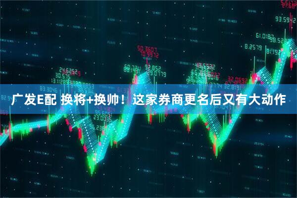 广发E配 换将+换帅！这家券商更名后又有大动作