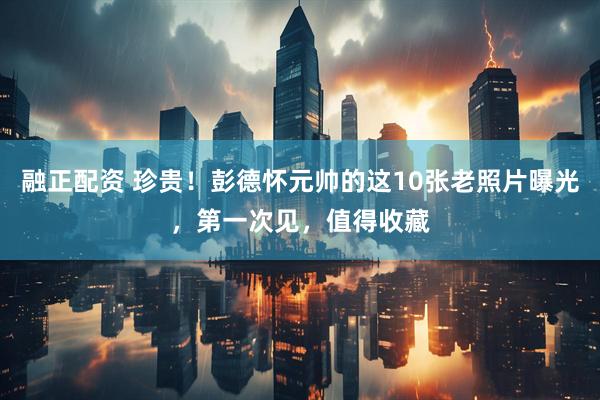 融正配资 珍贵！彭德怀元帅的这10张老照片曝光，第一次见，值得收藏
