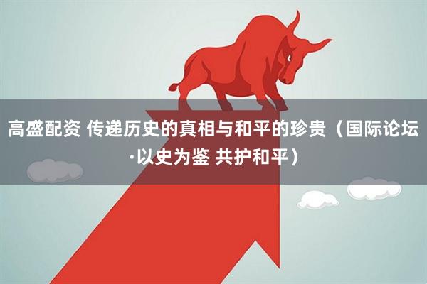 高盛配资 传递历史的真相与和平的珍贵（国际论坛·以史为鉴 共护和平）