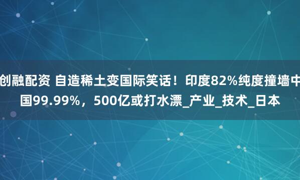 创融配资 自造稀土变国际笑话！印度82%纯度撞墙中国99.99%，500亿或打水漂_产业_技术_日本