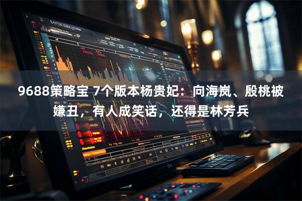 9688策略宝 7个版本杨贵妃：向海岚、殷桃被嫌丑，有人成笑话，还得是林芳兵