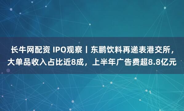长牛网配资 IPO观察丨东鹏饮料再递表港交所,大单品收入占比近8成,上半年广告费超8.8亿元