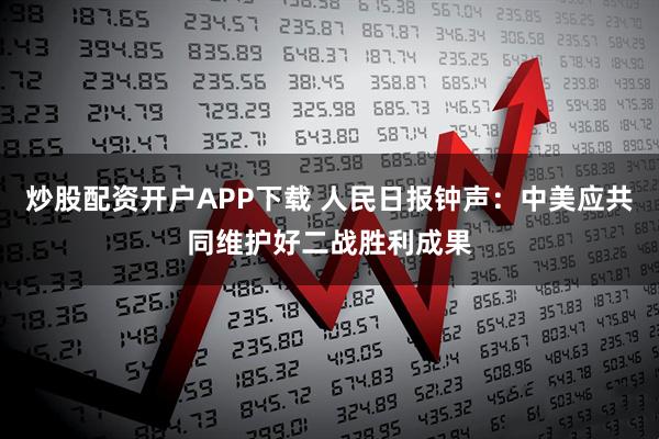 炒股配资开户APP下载 人民日报钟声：中美应共同维护好二战胜利成果