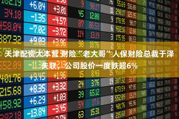 天津配资大本营 财险“老大哥”人保财险总裁于泽失联，公司股价一度跌超6%