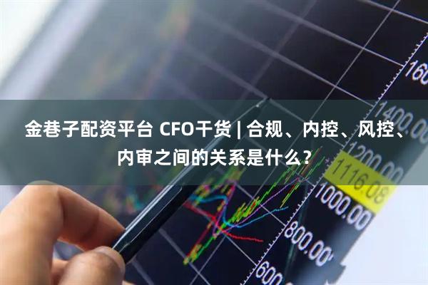 金巷子配资平台 CFO干货 | 合规、内控、风控、内审之间的关系是什么？
