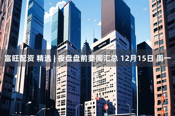 富旺配资 精选 | 夜盘盘前要闻汇总 12月15日 周一