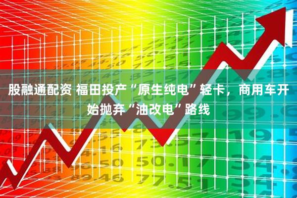 股融通配资 福田投产“原生纯电”轻卡，商用车开始抛弃“油改电”路线