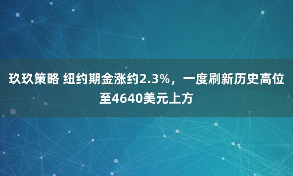 玖玖策略 纽约期金涨约2.3%，一度刷新历史高位至4640美元上方