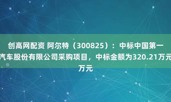 创高网配资 阿尔特（300825）：中标中国第一汽车股份有限公司采购项目，中标金额为320.21万元