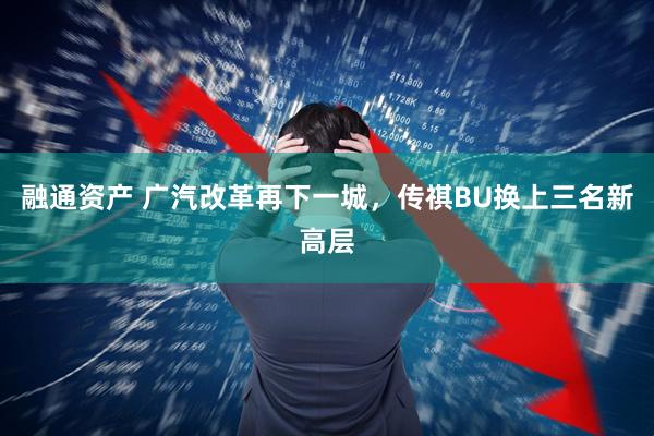融通资产 广汽改革再下一城，传祺BU换上三名新高层
