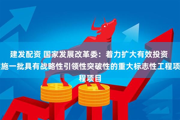 建发配资 国家发展改革委：着力扩大有效投资 实施一批具有战略性引领性突破性的重大标志性工程项目