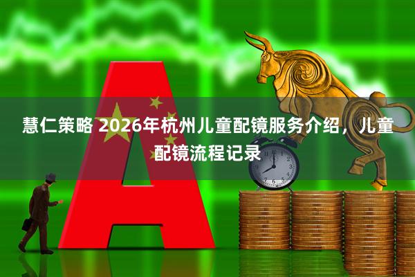 慧仁策略 2026年杭州儿童配镜服务介绍，儿童配镜流程记录